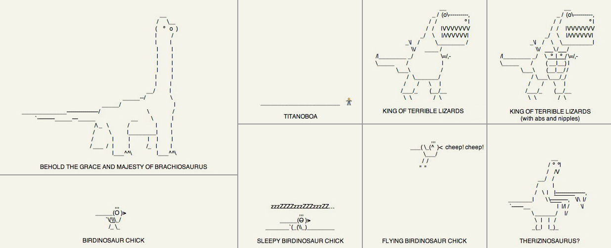 Several prehistoric animals drawn with text characters. It's supposed to be silly. There's a brachiosaur, a titanoboa which is just a line, a T. rex (regular and with nipples), a therizinosaur and several birdinosaurs