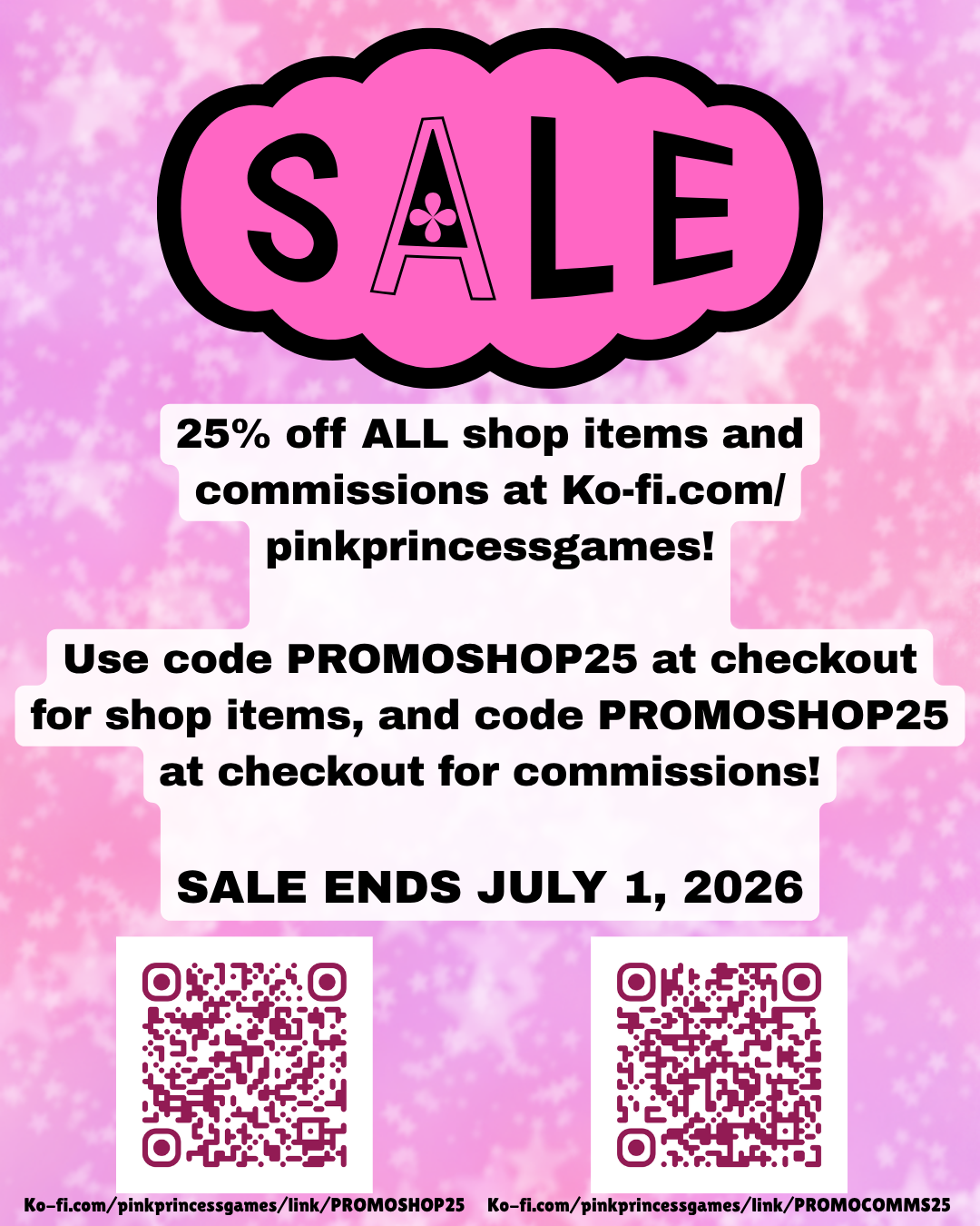 an image with a pink background that reads 
"SALE
25% off ALL shop items and commissions at Ko-fi.com/
pinkprincessgames!

Use code PROMOSHOP25 at checkout for shop items, and code PROMOSHOP25 at checkout for commissions!

SALE ENDS JULY 1, 2026"

there's 2 QR codes at the bottom. the left one leads to Ko-fi.com/pinkprincessgames/link/PROMOSHOP25, and the right one leads to Ko-fi.com/pinkprincessgames/link/PROMOCOMMS25
